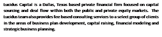 Text Box: Lucidus Capital is a Dallas, Texas based private financial firm focused on capital sourcing and deal flow within both the public and private equity markets.  The Lucidus team also provides fee based consulting services to a select group of clients in the areas of business plan development, capital raising, financial modeling and strategic business planning.

